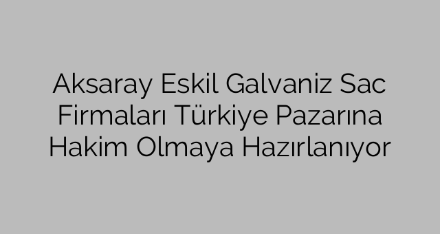 Aksaray Eskil Galvaniz Sac Firmaları Türkiye Pazarına Hakim Olmaya Hazırlanıyor