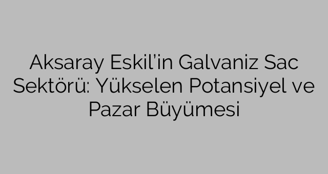 Aksaray Eskil’in Galvaniz Sac Sektörü: Yükselen Potansiyel ve Pazar Büyümesi