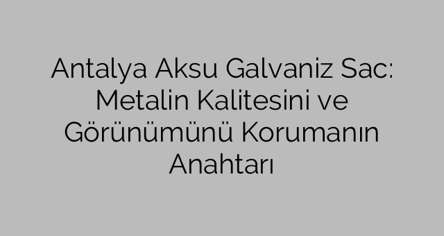Antalya Aksu Galvaniz Sac: Metalin Kalitesini ve Görünümünü Korumanın Anahtarı