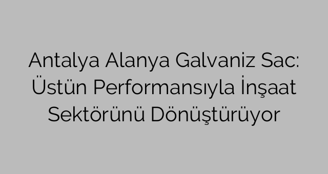 Antalya Alanya Galvaniz Sac: Üstün Performansıyla İnşaat Sektörünü Dönüştürüyor