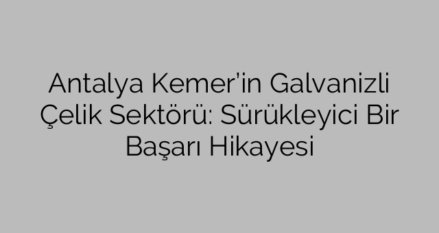 Antalya Kemer’in Galvanizli Çelik Sektörü: Sürükleyici Bir Başarı Hikayesi