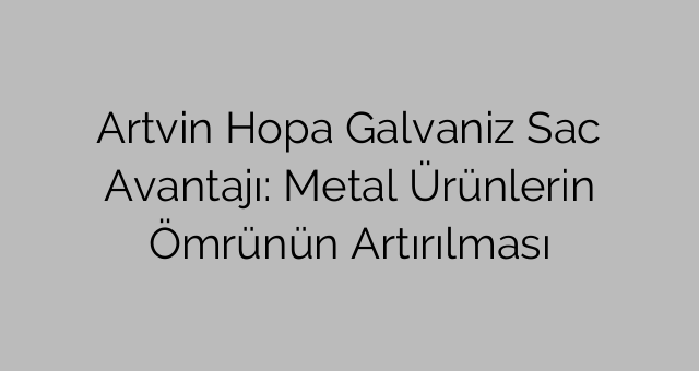 Artvin Hopa Galvaniz Sac Avantajı: Metal Ürünlerin Ömrünün Artırılması