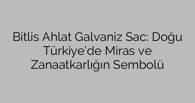 Bitlis Ahlat Galvaniz Sac: Doğu Türkiye’de Miras ve Zanaatkarlığın Sembolü