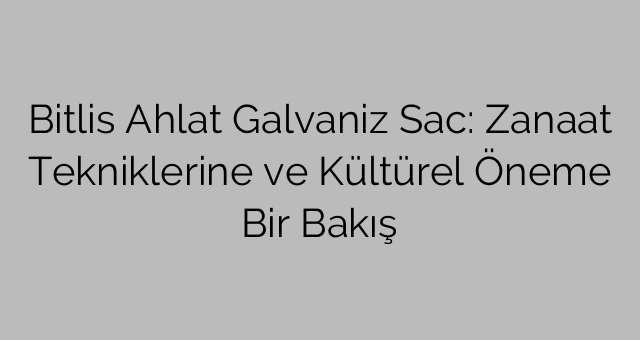 Bitlis Ahlat Galvaniz Sac: Zanaat Tekniklerine ve Kültürel Öneme Bir Bakış