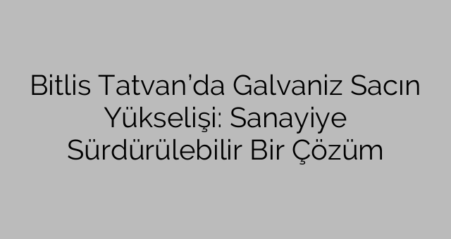 Bitlis Tatvan’da Galvaniz Sacın Yükselişi: Sanayiye Sürdürülebilir Bir Çözüm