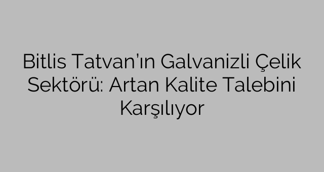 Bitlis Tatvan’ın Galvanizli Çelik Sektörü: Artan Kalite Talebini Karşılıyor