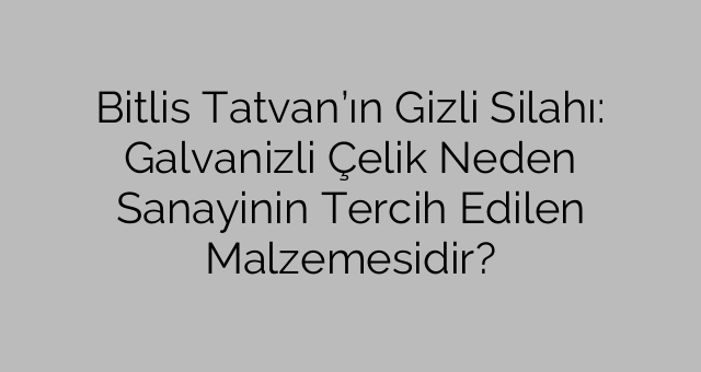 Bitlis Tatvan’ın Gizli Silahı: Galvanizli Çelik Neden Sanayinin Tercih Edilen Malzemesidir?