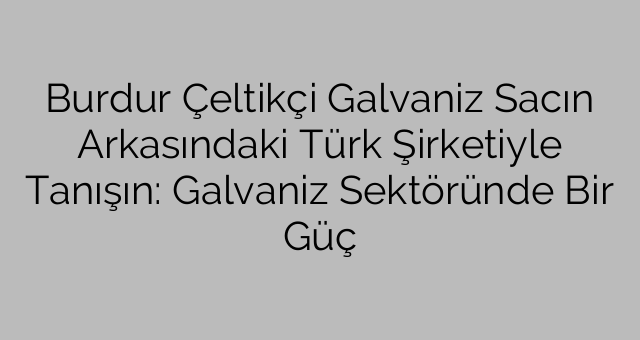 Burdur Çeltikçi Galvaniz Sacın Arkasındaki Türk Şirketiyle Tanışın: Galvaniz Sektöründe Bir Güç