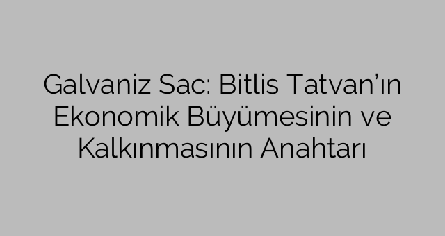 Galvaniz Sac: Bitlis Tatvan’ın Ekonomik Büyümesinin ve Kalkınmasının Anahtarı