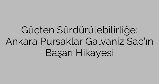 Güçten Sürdürülebilirliğe: Ankara Pursaklar Galvaniz Sac’ın Başarı Hikayesi