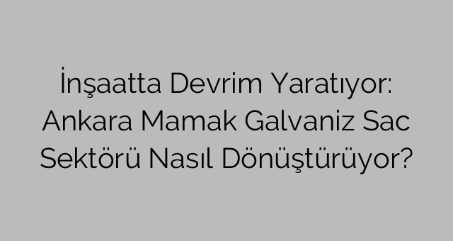 İnşaatta Devrim Yaratıyor: Ankara Mamak Galvaniz Sac Sektörü Nasıl Dönüştürüyor?